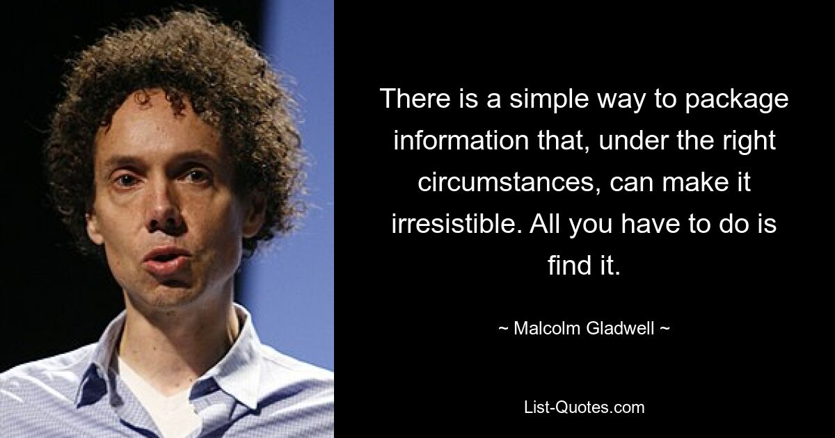 There is a simple way to package information that, under the right circumstances, can make it irresistible. All you have to do is find it. — © Malcolm Gladwell