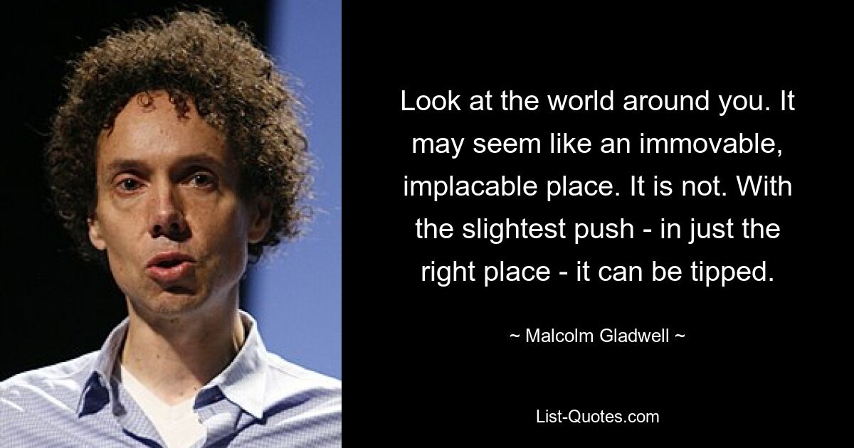 Look at the world around you. It may seem like an immovable, implacable place. It is not. With the slightest push - in just the right place - it can be tipped. — © Malcolm Gladwell