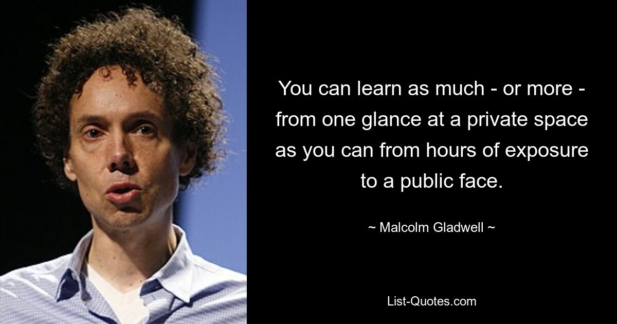 You can learn as much - or more - from one glance at a private space as you can from hours of exposure to a public face. — © Malcolm Gladwell