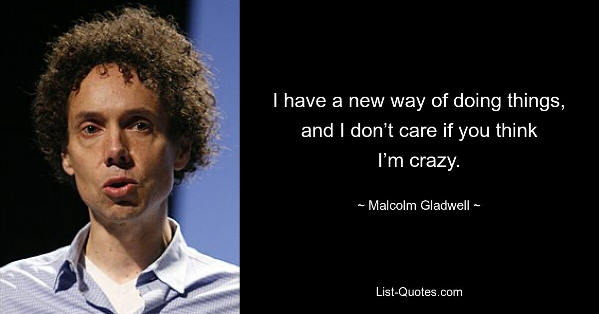 I have a new way of doing things, and I don’t care if you think I’m crazy. — © Malcolm Gladwell