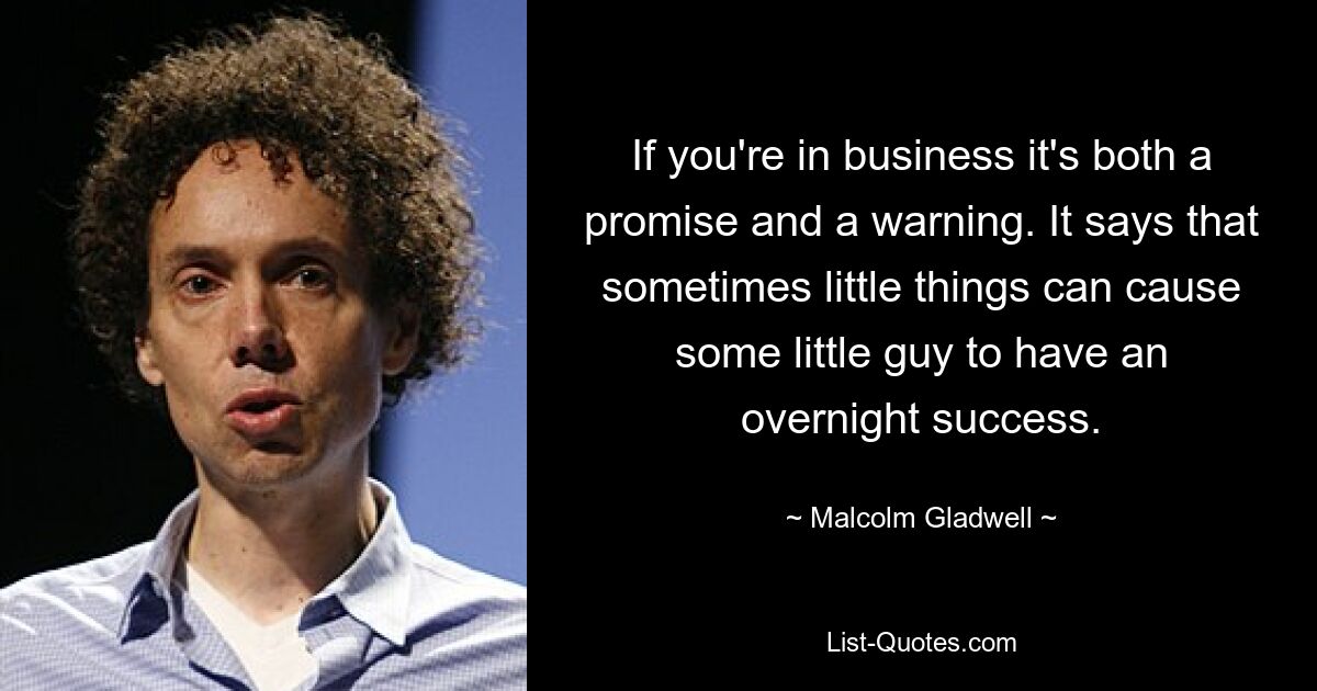 If you're in business it's both a promise and a warning. It says that sometimes little things can cause some little guy to have an overnight success. — © Malcolm Gladwell