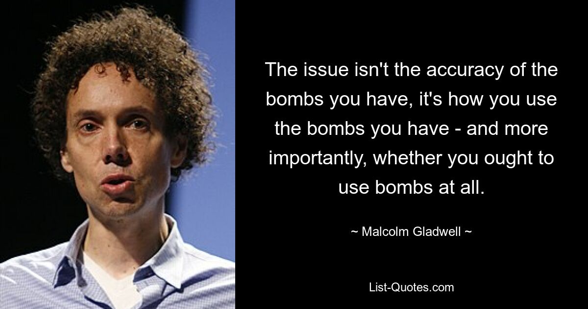 The issue isn't the accuracy of the bombs you have, it's how you use the bombs you have - and more importantly, whether you ought to use bombs at all. — © Malcolm Gladwell