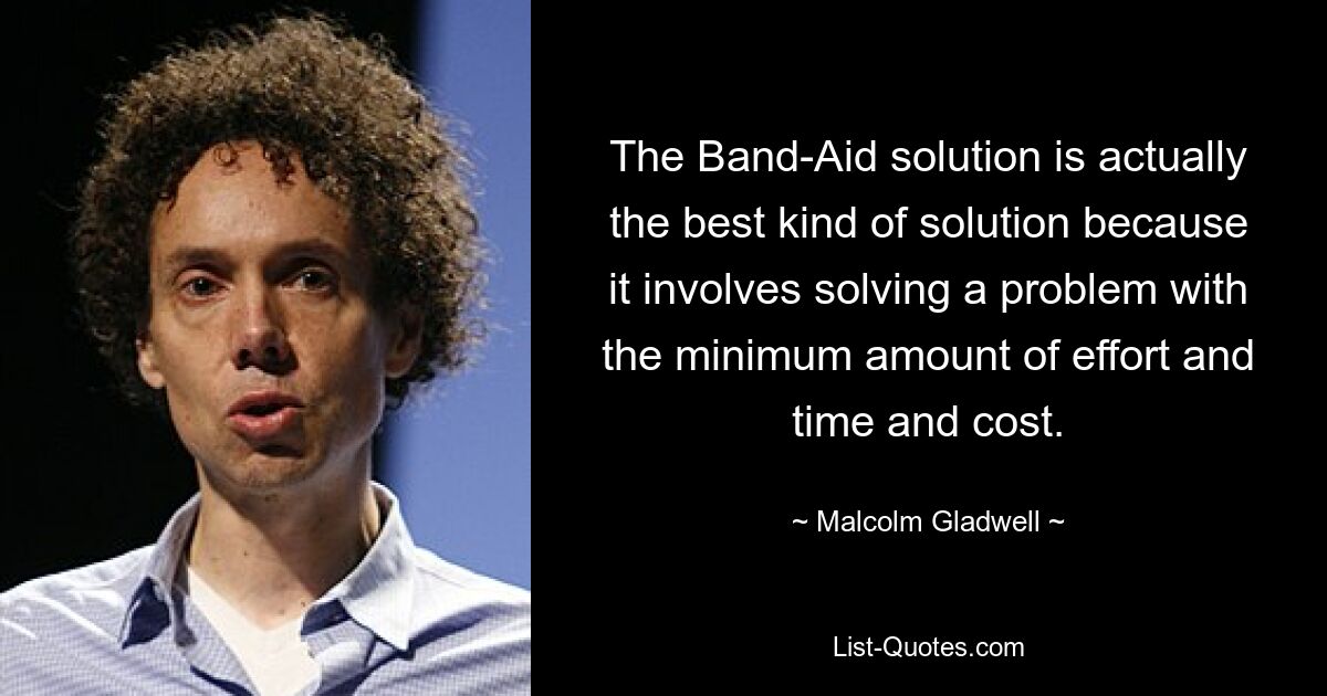 The Band-Aid solution is actually the best kind of solution because it involves solving a problem with the minimum amount of effort and time and cost. — © Malcolm Gladwell