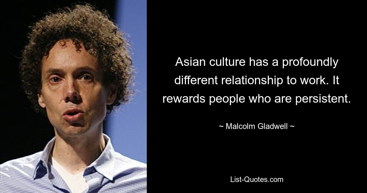 Asian culture has a profoundly different relationship to work. It rewards people who are persistent. — © Malcolm Gladwell