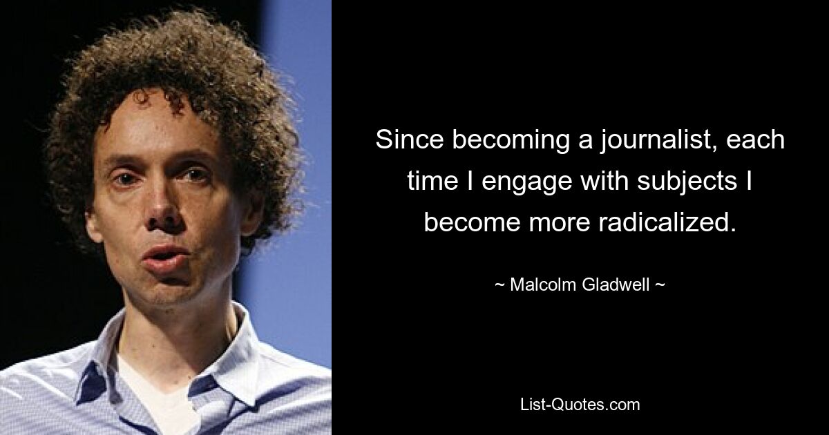 Since becoming a journalist, each time I engage with subjects I become more radicalized. — © Malcolm Gladwell