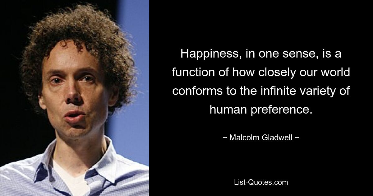 Happiness, in one sense, is a function of how closely our world conforms to the infinite variety of human preference. — © Malcolm Gladwell