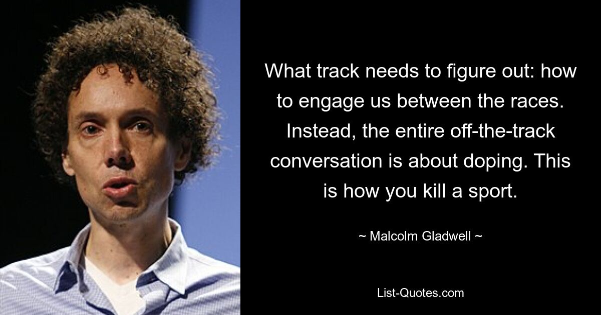 What track needs to figure out: how to engage us between the races. Instead, the entire off-the-track conversation is about doping. This is how you kill a sport. — © Malcolm Gladwell