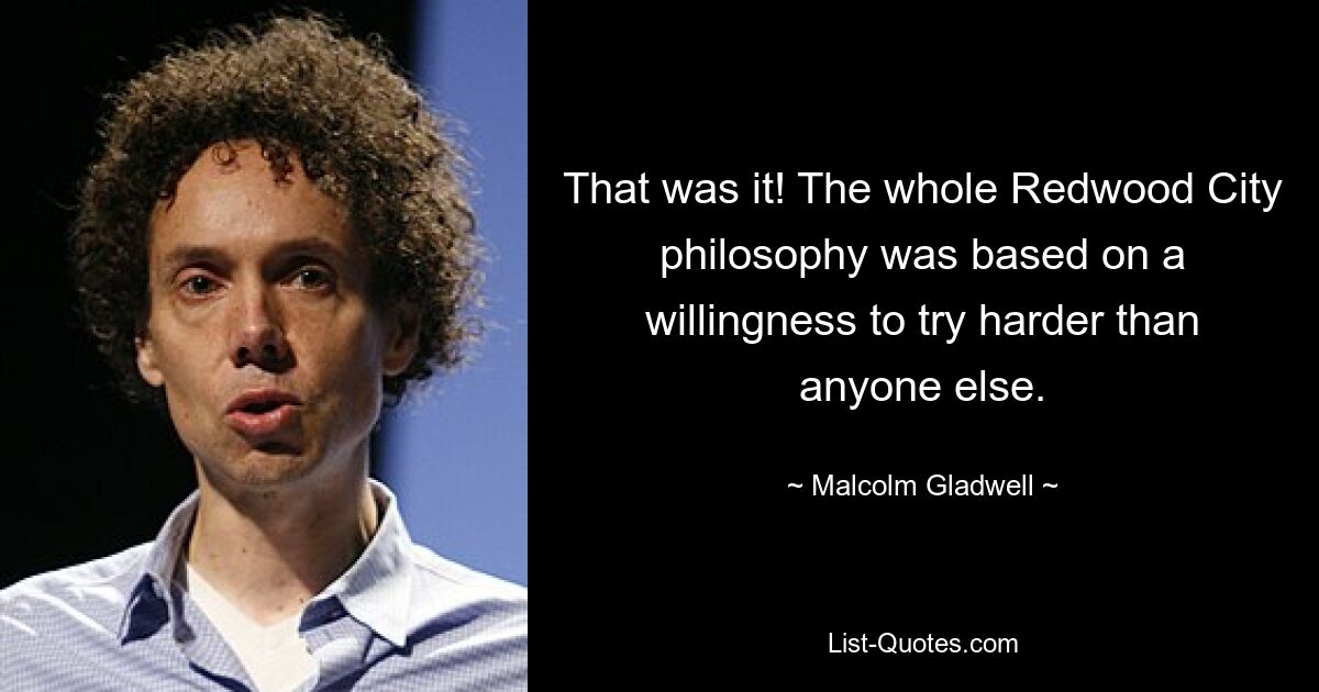 That was it! The whole Redwood City philosophy was based on a willingness to try harder than anyone else. — © Malcolm Gladwell