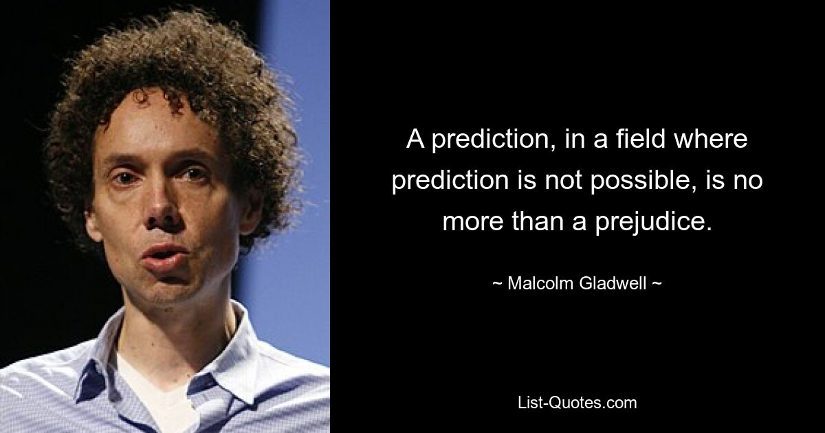 A prediction, in a field where prediction is not possible, is no more than a prejudice. — © Malcolm Gladwell