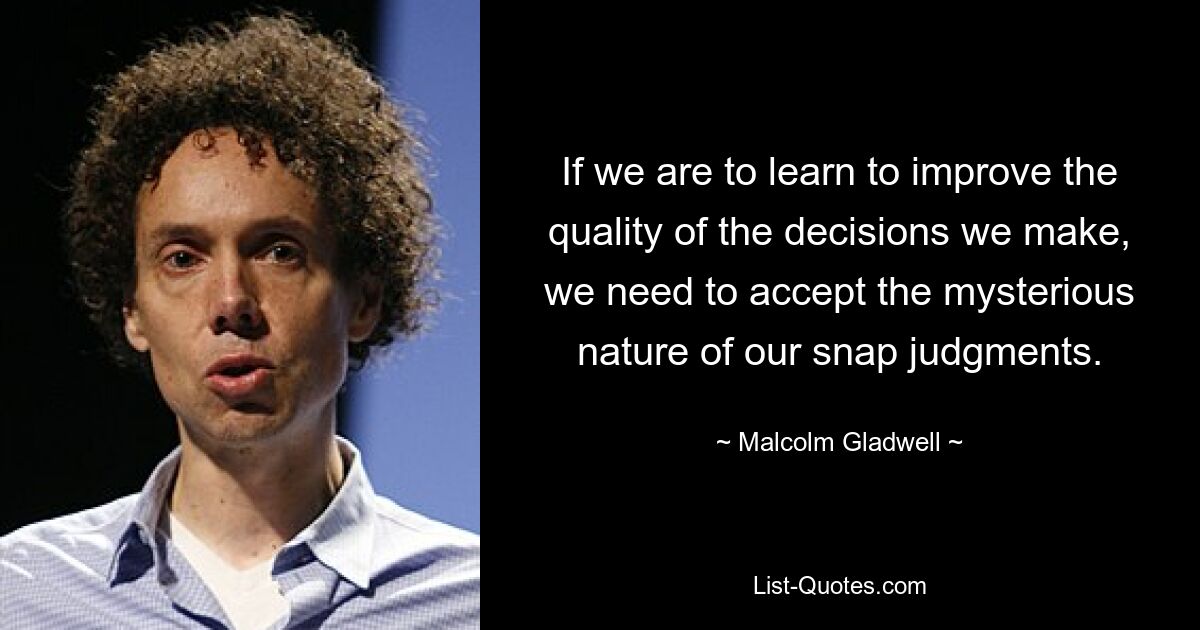 If we are to learn to improve the quality of the decisions we make, we need to accept the mysterious nature of our snap judgments. — © Malcolm Gladwell