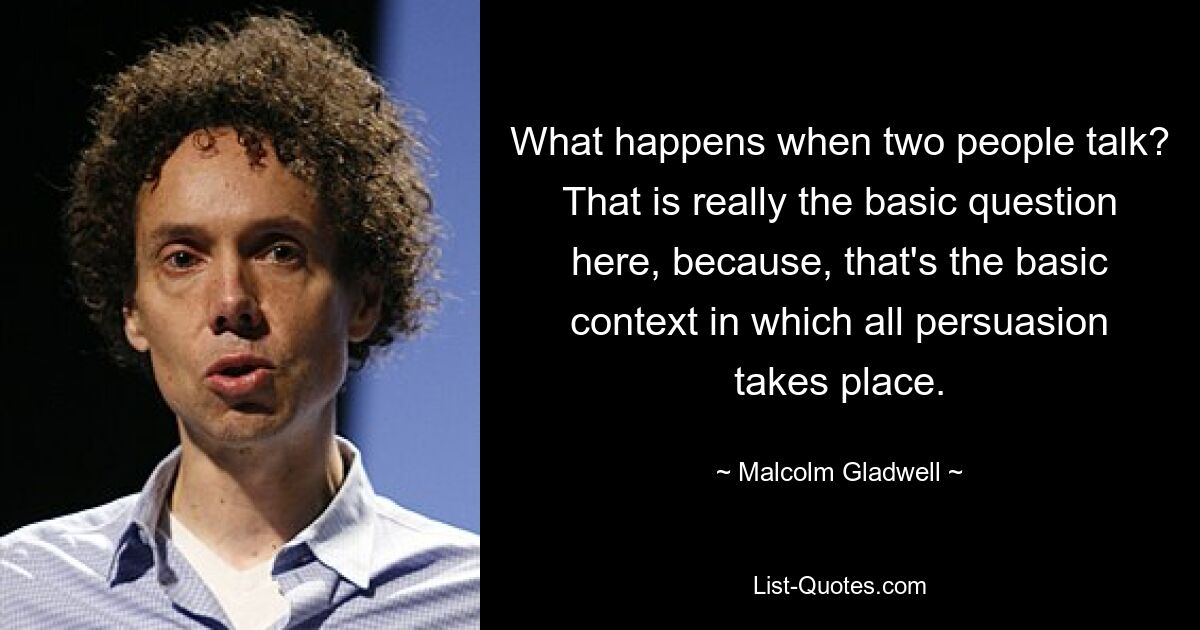 What happens when two people talk? That is really the basic question here, because, that's the basic context in which all persuasion takes place. — © Malcolm Gladwell