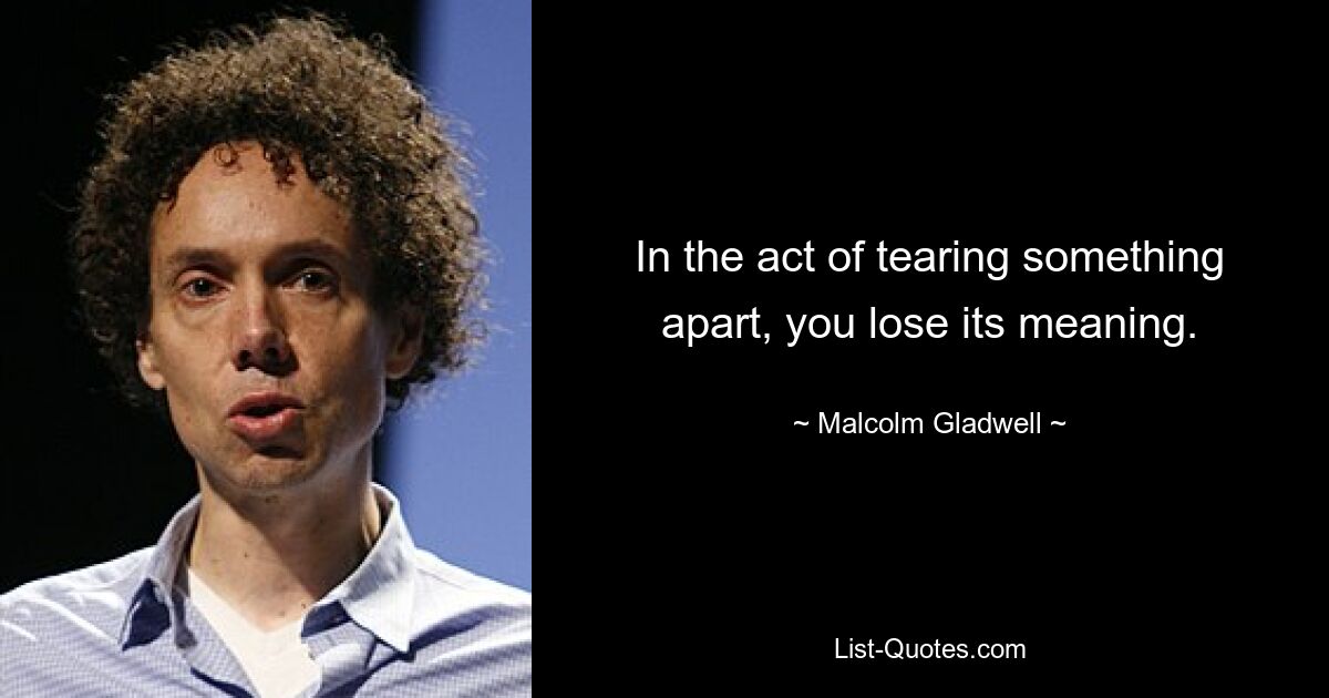 In the act of tearing something apart, you lose its meaning. — © Malcolm Gladwell