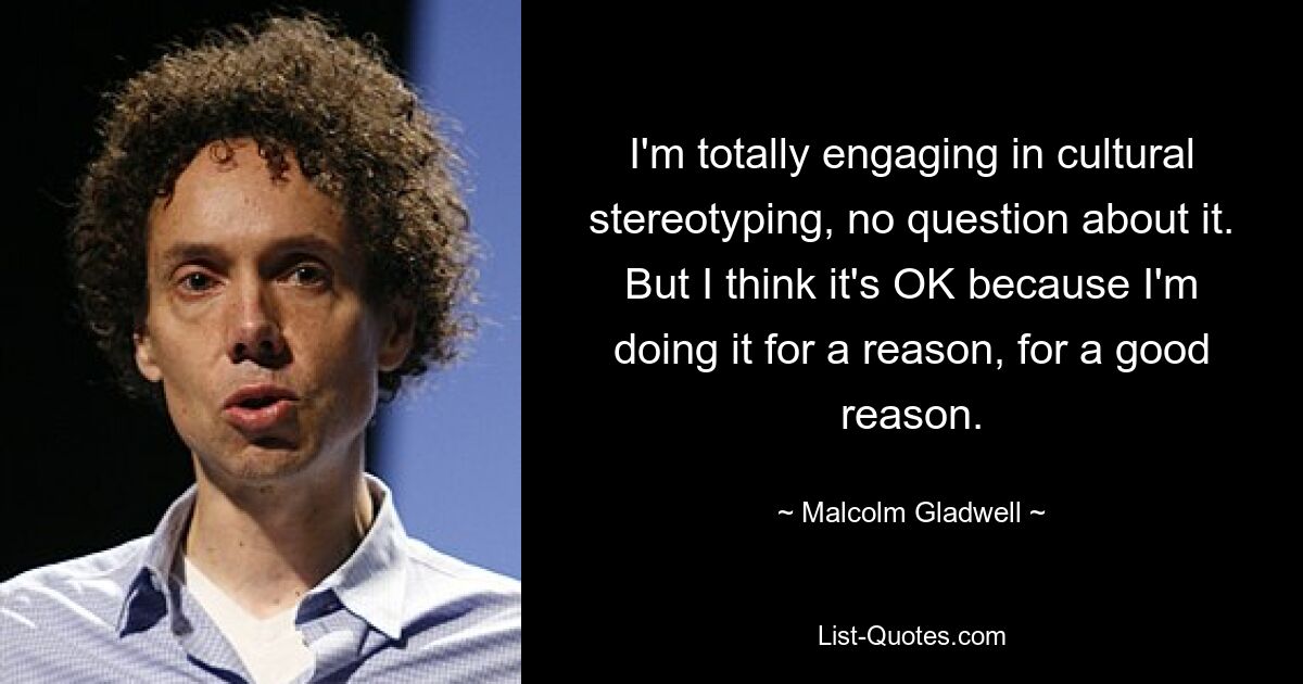 I'm totally engaging in cultural stereotyping, no question about it. But I think it's OK because I'm doing it for a reason, for a good reason. — © Malcolm Gladwell