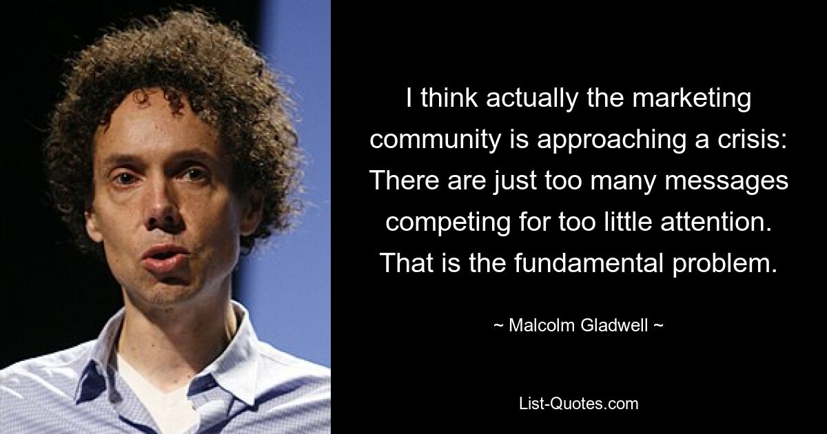 I think actually the marketing community is approaching a crisis: There are just too many messages competing for too little attention. That is the fundamental problem. — © Malcolm Gladwell