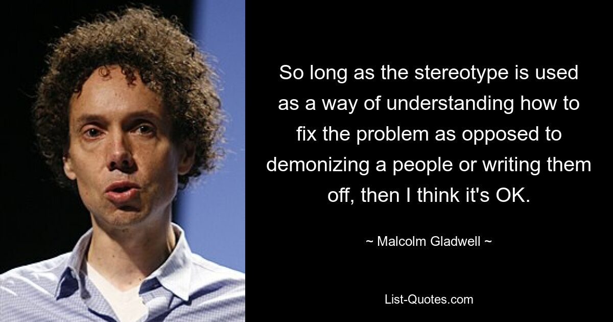 So long as the stereotype is used as a way of understanding how to fix the problem as opposed to demonizing a people or writing them off, then I think it's OK. — © Malcolm Gladwell