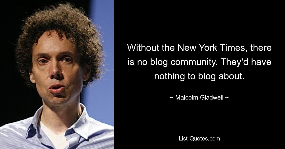 Without the New York Times, there is no blog community. They'd have nothing to blog about. — © Malcolm Gladwell