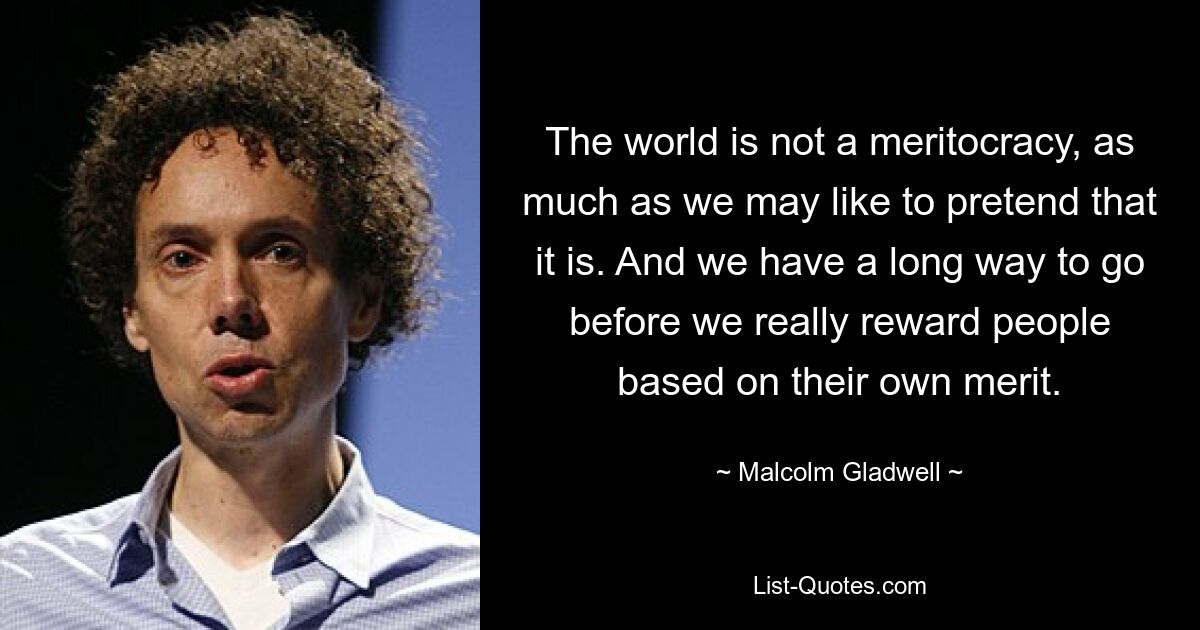 The world is not a meritocracy, as much as we may like to pretend that it is. And we have a long way to go before we really reward people based on their own merit. — © Malcolm Gladwell