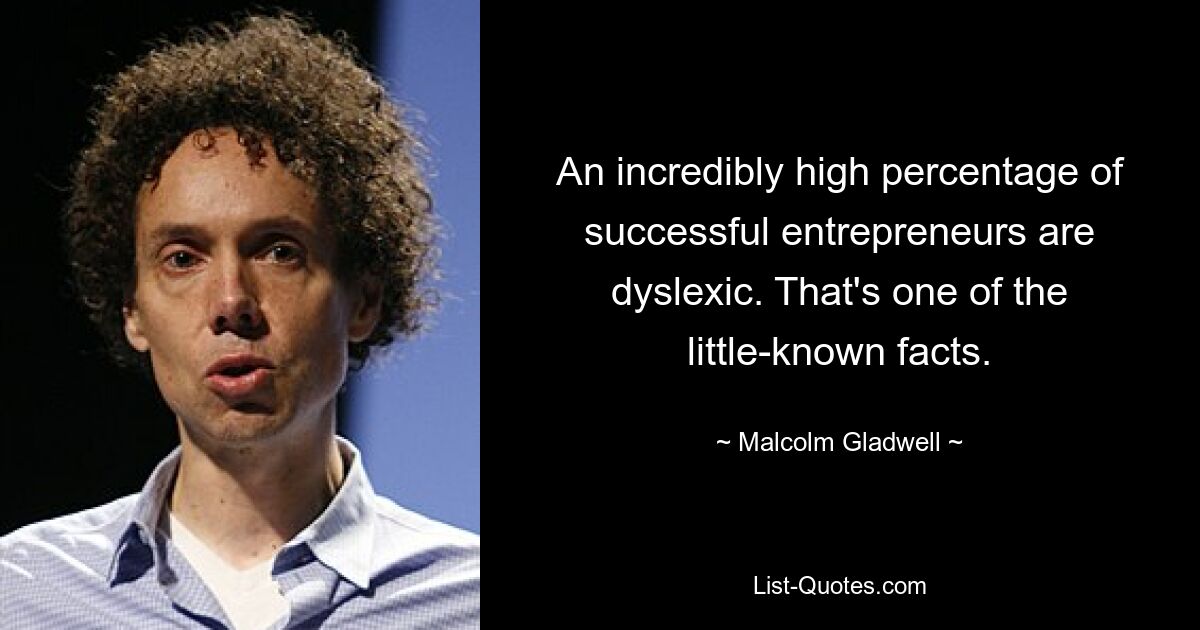 An incredibly high percentage of successful entrepreneurs are dyslexic. That's one of the little-known facts. — © Malcolm Gladwell