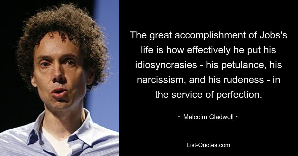 The great accomplishment of Jobs's life is how effectively he put his idiosyncrasies - his petulance, his narcissism, and his rudeness - in the service of perfection. — © Malcolm Gladwell