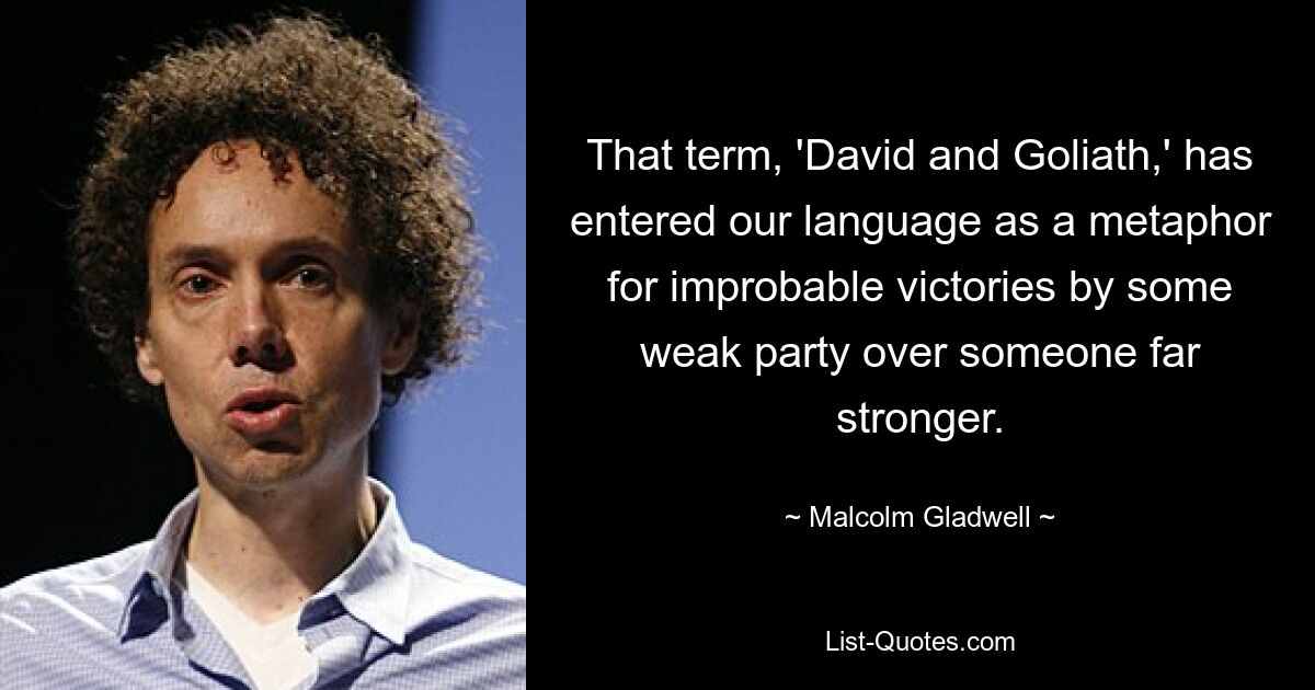 That term, 'David and Goliath,' has entered our language as a metaphor for improbable victories by some weak party over someone far stronger. — © Malcolm Gladwell