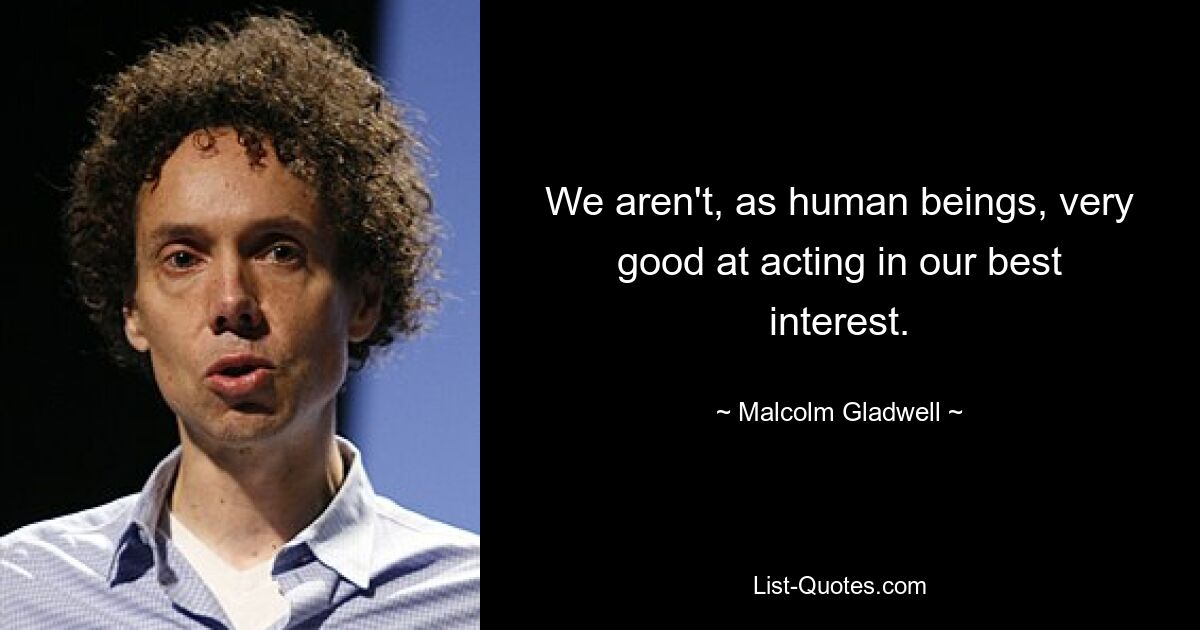 We aren't, as human beings, very good at acting in our best interest. — © Malcolm Gladwell