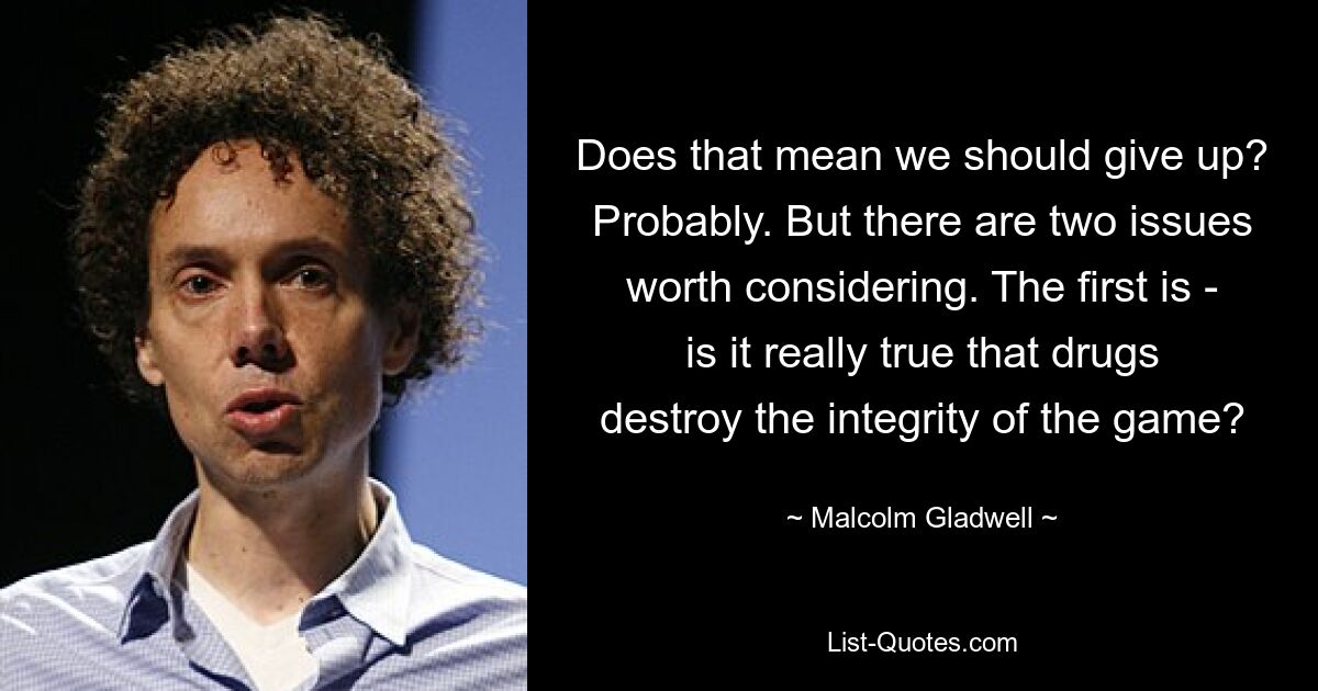 Does that mean we should give up? Probably. But there are two issues worth considering. The first is - is it really true that drugs destroy the integrity of the game? — © Malcolm Gladwell