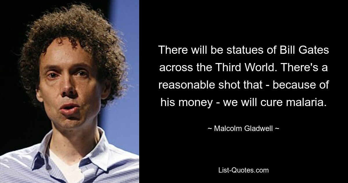 There will be statues of Bill Gates across the Third World. There's a reasonable shot that - because of his money - we will cure malaria. — © Malcolm Gladwell