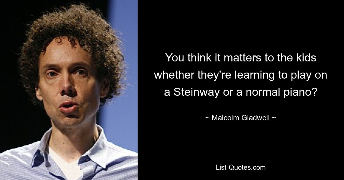 You think it matters to the kids whether they're learning to play on a Steinway or a normal piano? — © Malcolm Gladwell