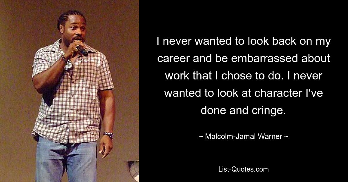 I never wanted to look back on my career and be embarrassed about work that I chose to do. I never wanted to look at character I've done and cringe. — © Malcolm-Jamal Warner