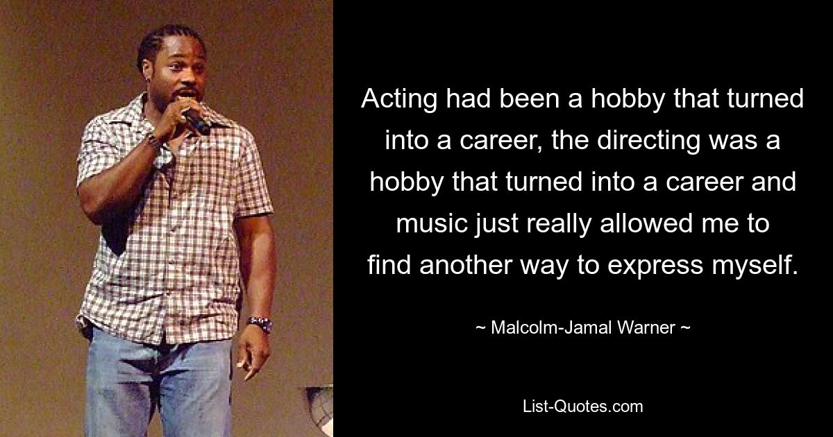 Acting had been a hobby that turned into a career, the directing was a hobby that turned into a career and music just really allowed me to find another way to express myself. — © Malcolm-Jamal Warner