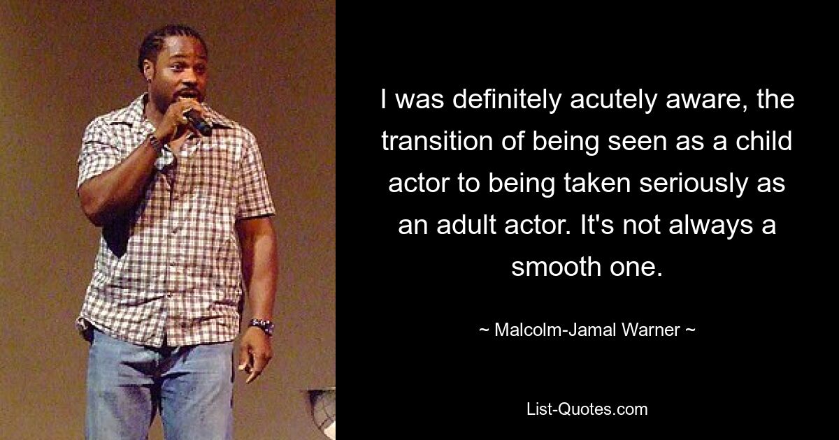 I was definitely acutely aware, the transition of being seen as a child actor to being taken seriously as an adult actor. It's not always a smooth one. — © Malcolm-Jamal Warner