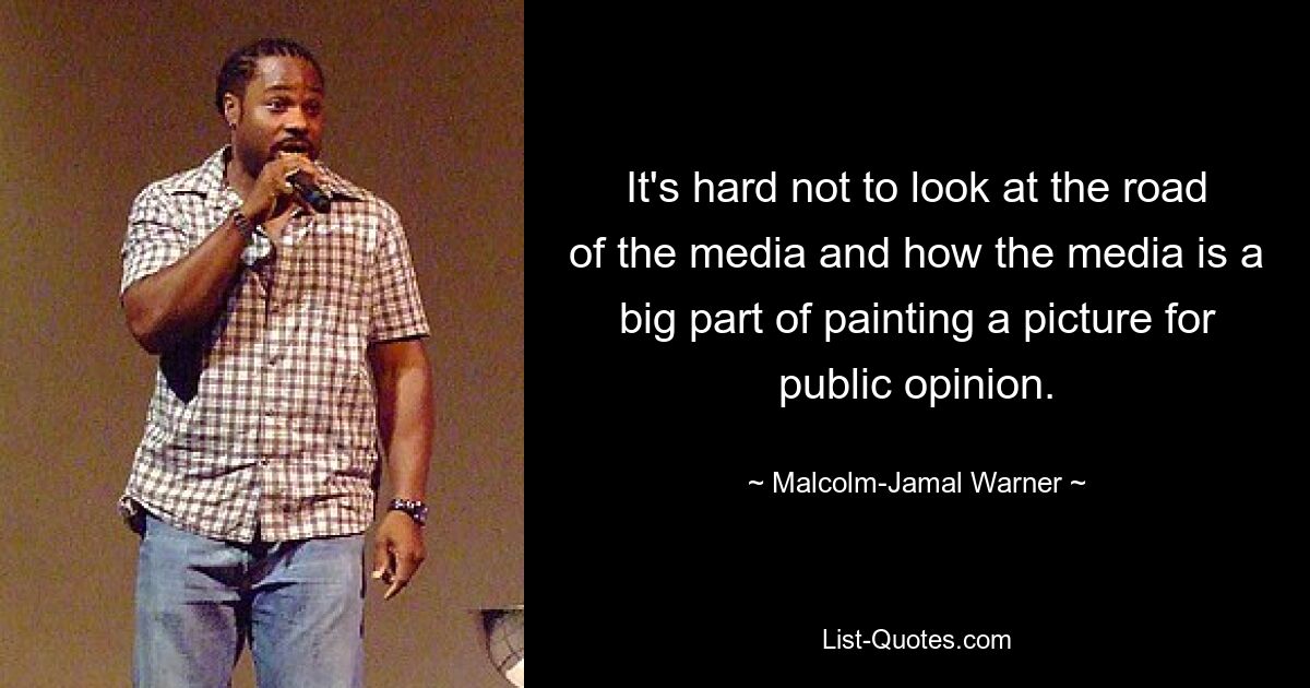 It's hard not to look at the road of the media and how the media is a big part of painting a picture for public opinion. — © Malcolm-Jamal Warner