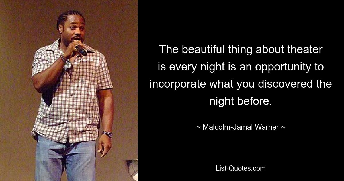 The beautiful thing about theater is every night is an opportunity to incorporate what you discovered the night before. — © Malcolm-Jamal Warner