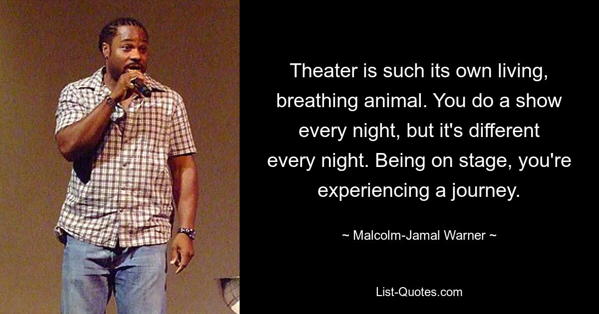 Theater is such its own living, breathing animal. You do a show every night, but it's different every night. Being on stage, you're experiencing a journey. — © Malcolm-Jamal Warner