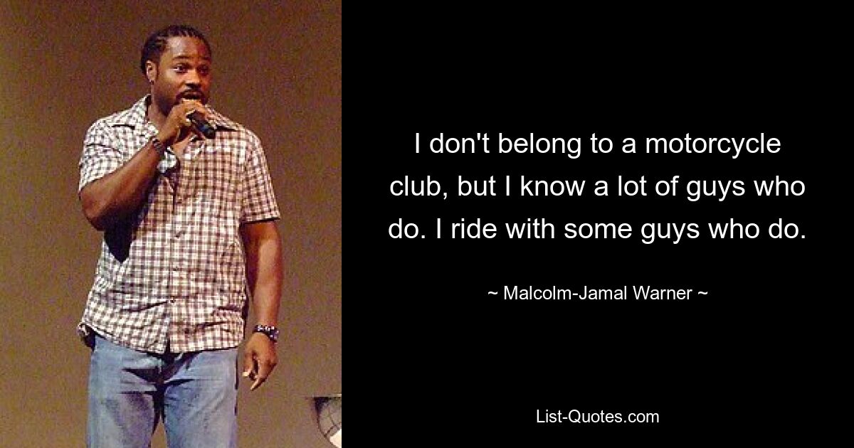 I don't belong to a motorcycle club, but I know a lot of guys who do. I ride with some guys who do. — © Malcolm-Jamal Warner