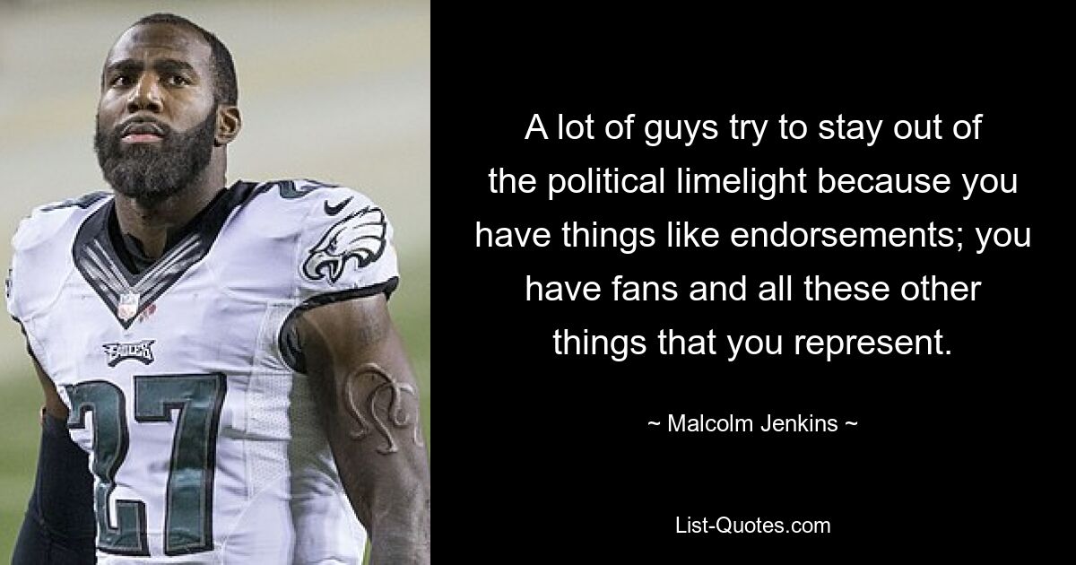 A lot of guys try to stay out of the political limelight because you have things like endorsements; you have fans and all these other things that you represent. — © Malcolm Jenkins