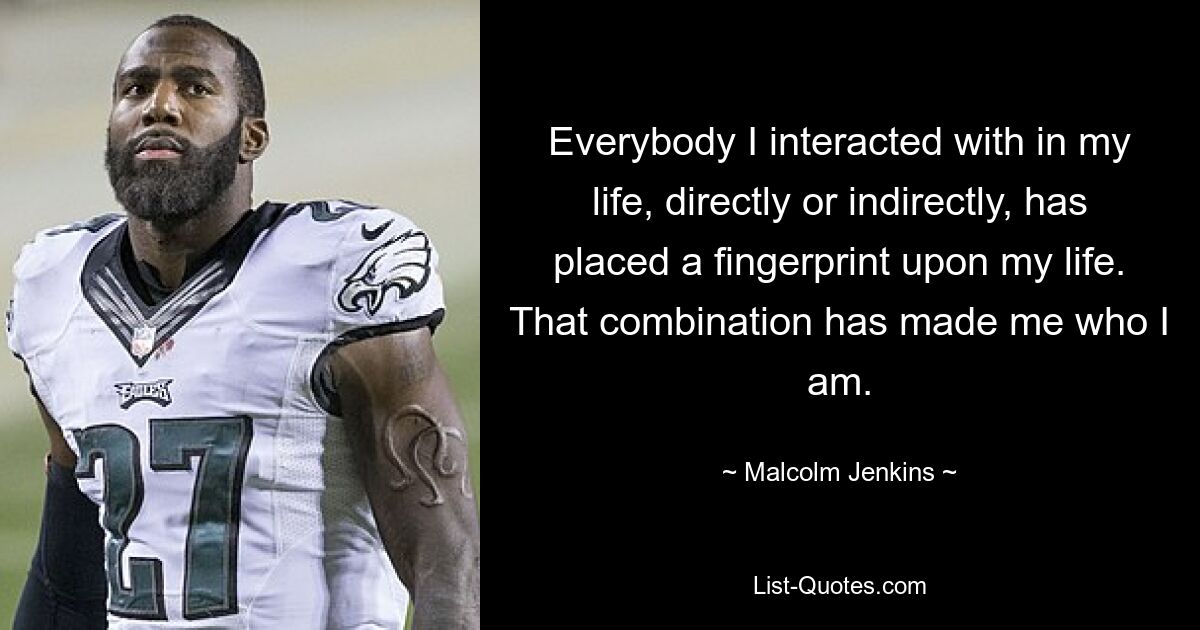 Everybody I interacted with in my life, directly or indirectly, has placed a fingerprint upon my life. That combination has made me who I am. — © Malcolm Jenkins