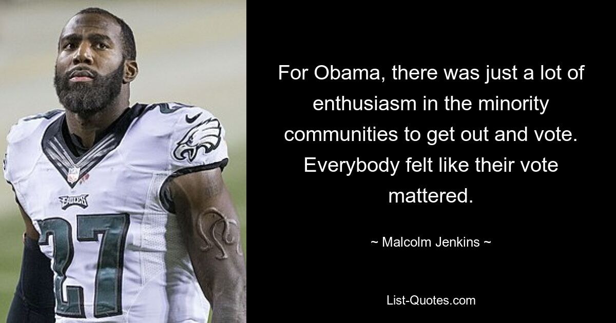 For Obama, there was just a lot of enthusiasm in the minority communities to get out and vote. Everybody felt like their vote mattered. — © Malcolm Jenkins