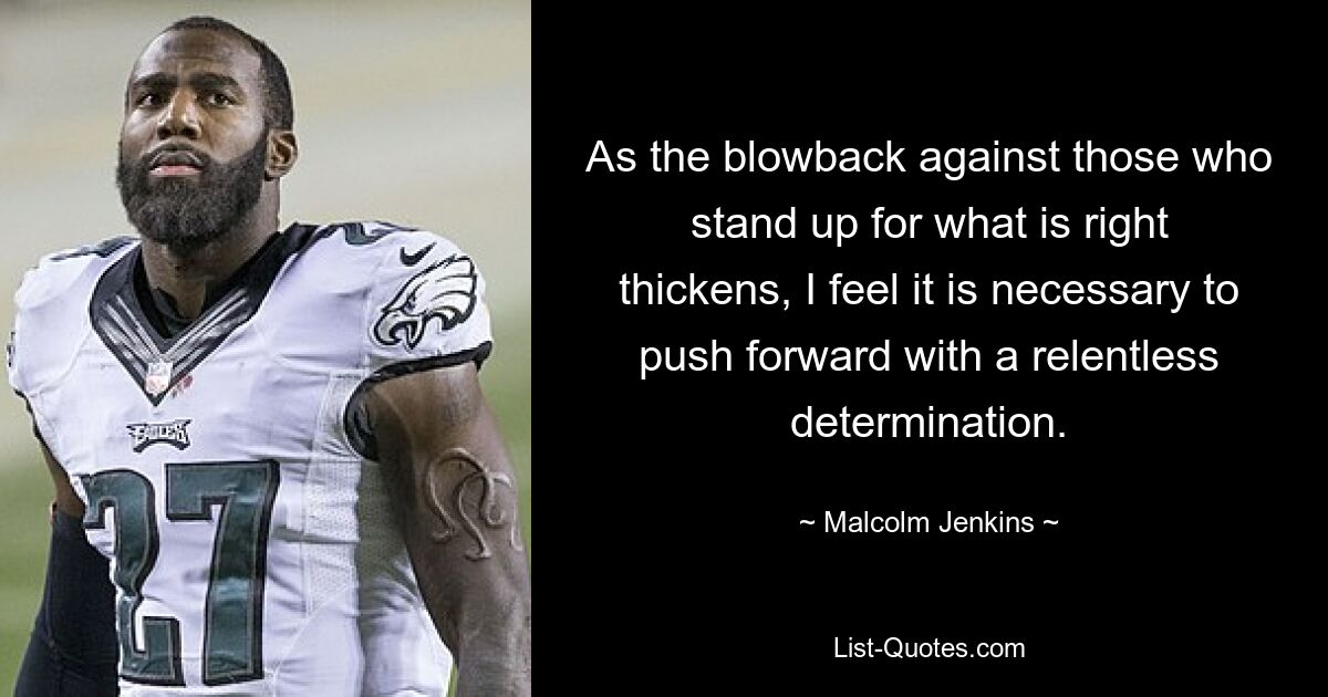 As the blowback against those who stand up for what is right thickens, I feel it is necessary to push forward with a relentless determination. — © Malcolm Jenkins