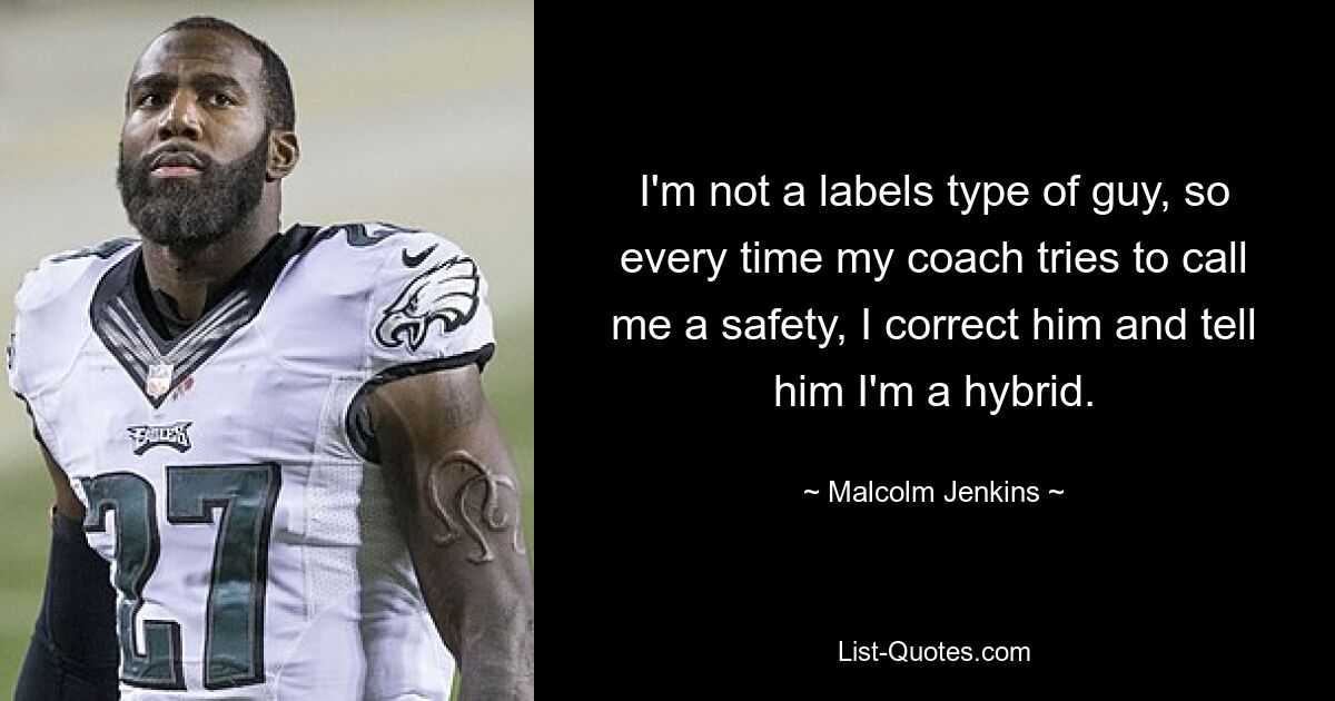 I'm not a labels type of guy, so every time my coach tries to call me a safety, I correct him and tell him I'm a hybrid. — © Malcolm Jenkins