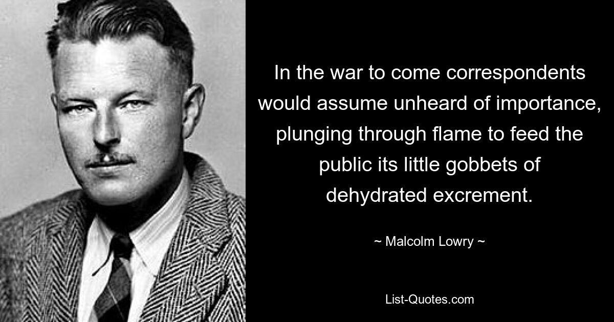 In the war to come correspondents would assume unheard of importance, plunging through flame to feed the public its little gobbets of dehydrated excrement. — © Malcolm Lowry