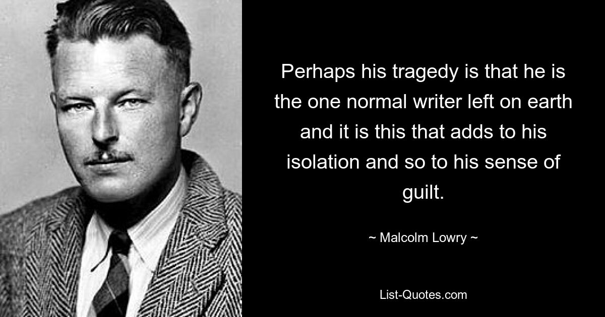 Perhaps his tragedy is that he is the one normal writer left on earth and it is this that adds to his isolation and so to his sense of guilt. — © Malcolm Lowry