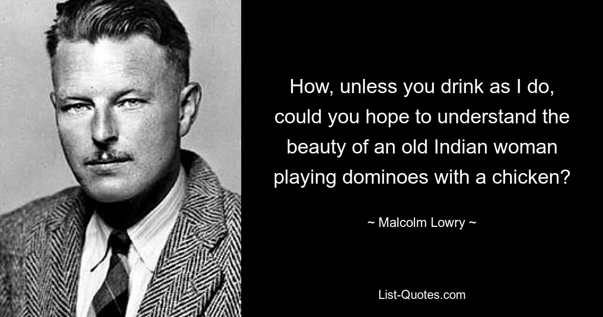 Wie könnten Sie hoffen, die Schönheit einer alten Inderin zu verstehen, die mit einem Huhn Domino spielt, wenn Sie nicht so trinken wie ich? — © Malcolm Lowry