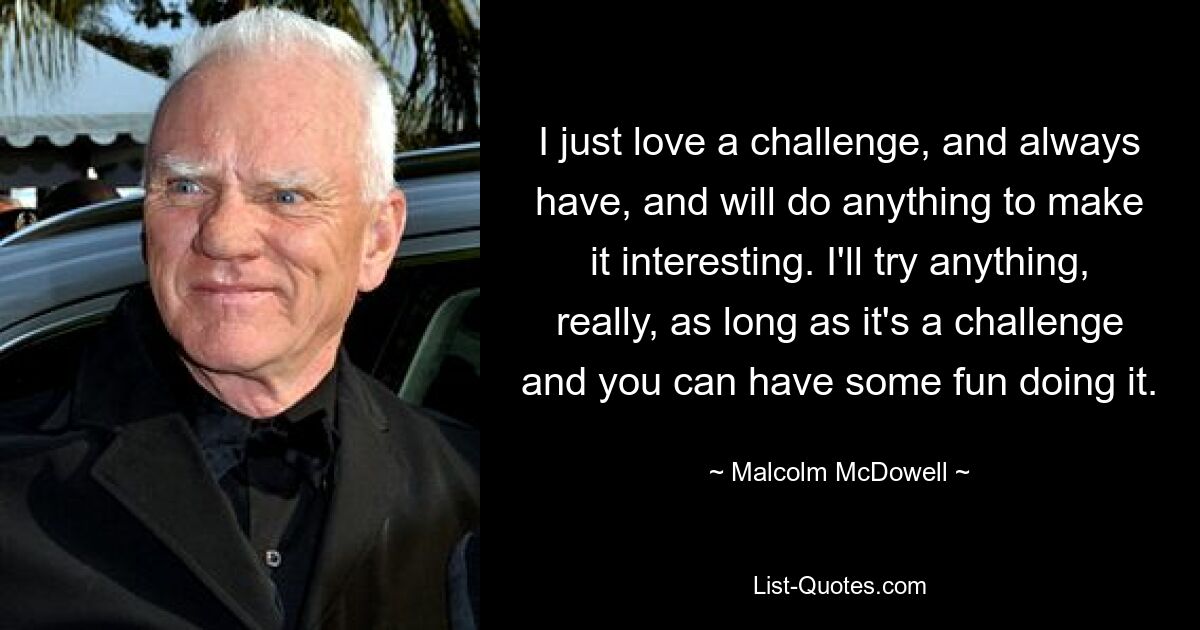 I just love a challenge, and always have, and will do anything to make it interesting. I'll try anything, really, as long as it's a challenge and you can have some fun doing it. — © Malcolm McDowell