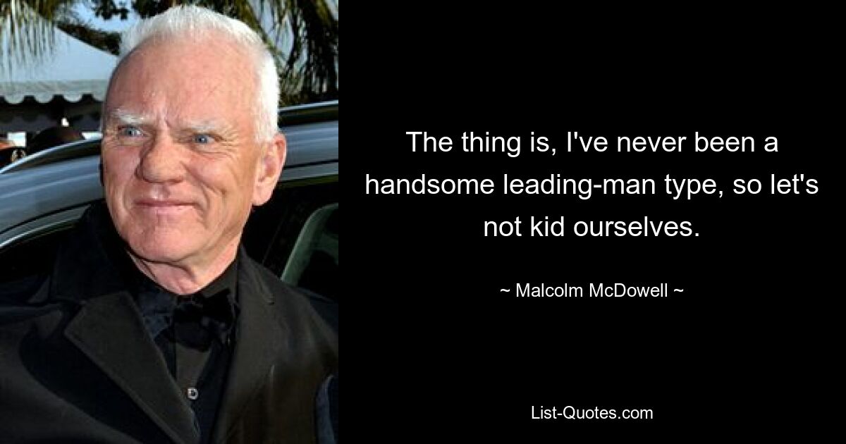 The thing is, I've never been a handsome leading-man type, so let's not kid ourselves. — © Malcolm McDowell