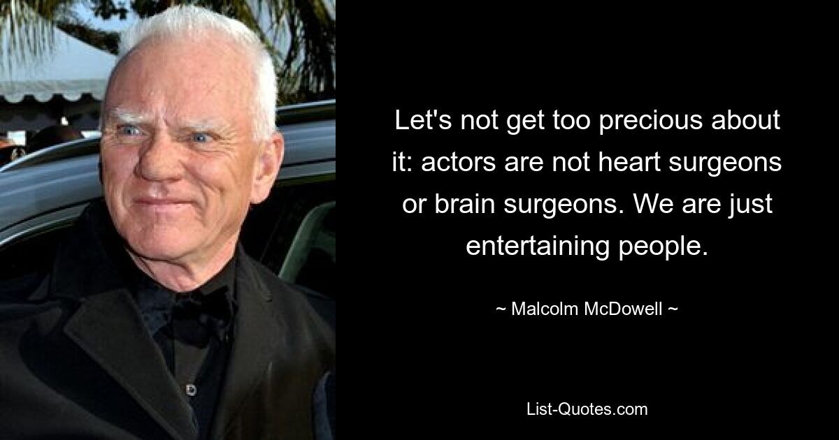 Let's not get too precious about it: actors are not heart surgeons or brain surgeons. We are just entertaining people. — © Malcolm McDowell