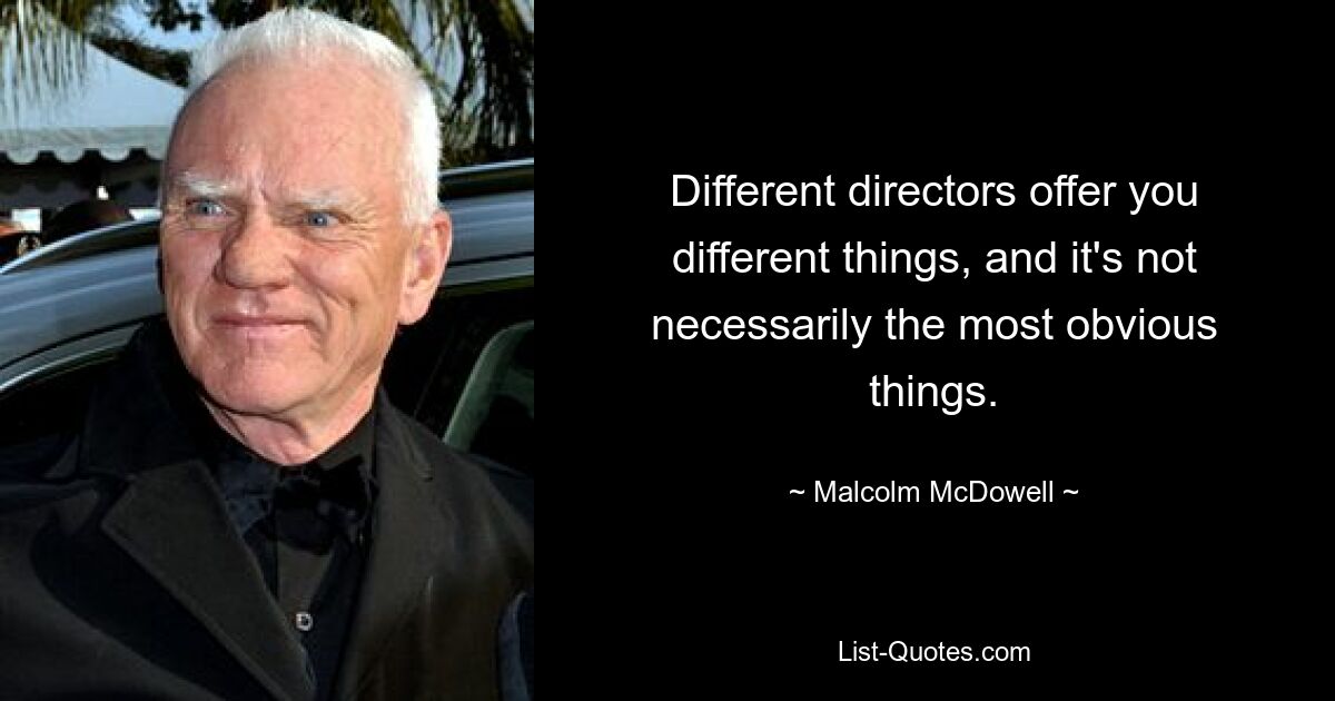 Different directors offer you different things, and it's not necessarily the most obvious things. — © Malcolm McDowell