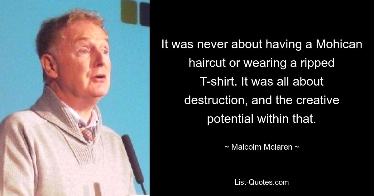 It was never about having a Mohican haircut or wearing a ripped T-shirt. It was all about destruction, and the creative potential within that. — © Malcolm Mclaren