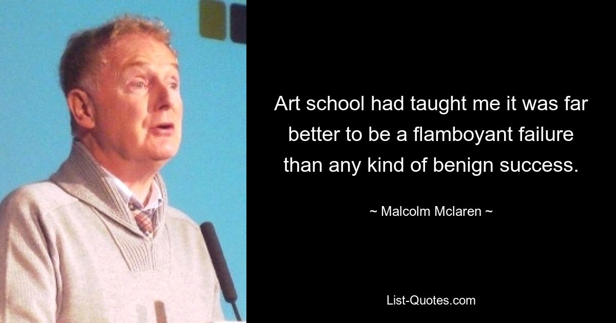 Art school had taught me it was far better to be a flamboyant failure than any kind of benign success. — © Malcolm Mclaren