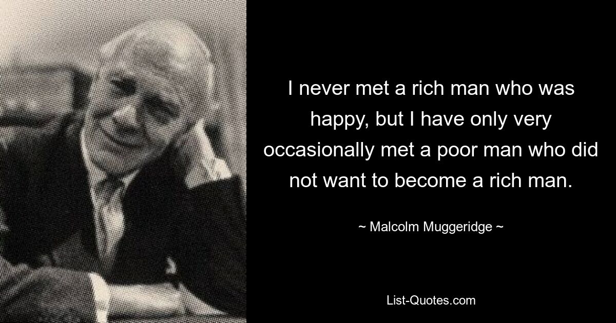 I never met a rich man who was happy, but I have only very occasionally met a poor man who did not want to become a rich man. — © Malcolm Muggeridge